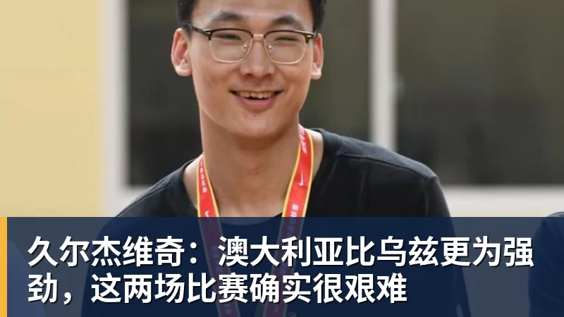 久尔杰维奇:澳大利亚比乌兹更为强劲,这两场比赛确实很艰难