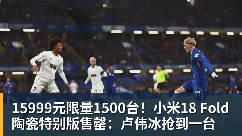 15999元限量1500台!小米18 Fold陶瓷特别版售罄:卢伟冰抢到一台