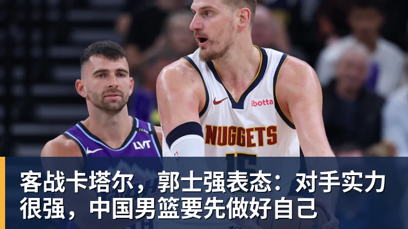 客战卡塔尔，郭士强表态：对手实力很强，中国男篮要先做好自己