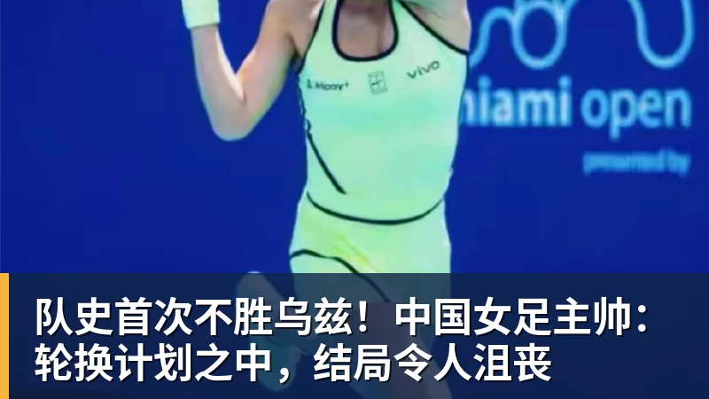 队史首次不胜乌兹！中国女足主帅：轮换计划之中，结局令人沮丧