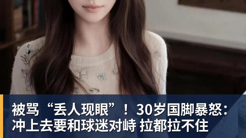 被骂“丢人现眼”!30岁国脚暴怒:冲上去要和球迷对峙 拉都拉不住